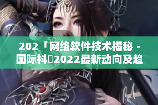 202「網絡軟件技術揭秘－國際抖抈2022最新動向及趨勢分析」