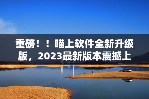 重磅！！喵上軟件全新升級版，2023最新版本震撼上線！