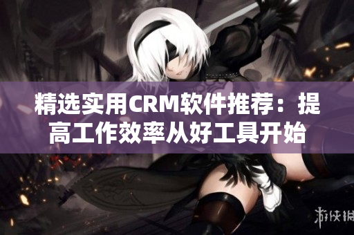 精選實用CRM軟件推薦：提高工作效率從好工具開始