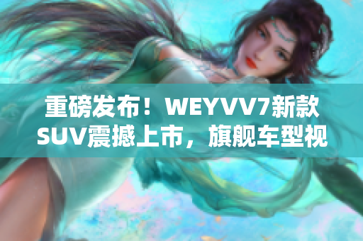 重磅發布！WEYVV7新款SUV震撼上市，旗艦車型視頻首度曝光！