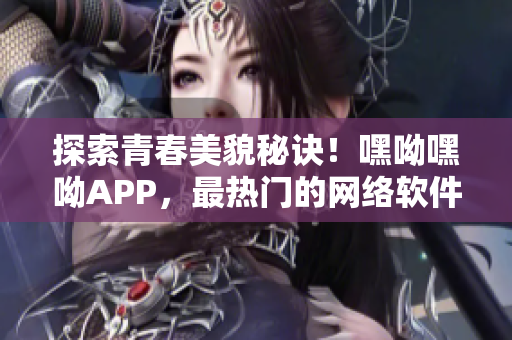 探索青春美貌秘訣！嘿呦嘿呦APP，最熱門的網絡軟件完美大揭秘！