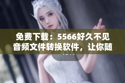 免費下載：5566好久不見音頻文件轉換軟件，讓你隨時暢聽