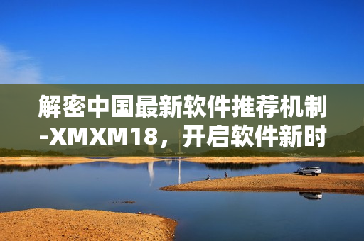 解密中國(guó)最新軟件推薦機(jī)制-XMXM18，開(kāi)啟軟件新時(shí)代