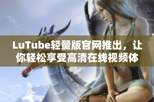 LuTube輕量版官網推出，讓你輕松享受高清在線視頻體驗