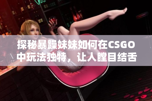 探秘暴躁妹妹如何在CSGO中玩法獨特，讓人瞠目結舌