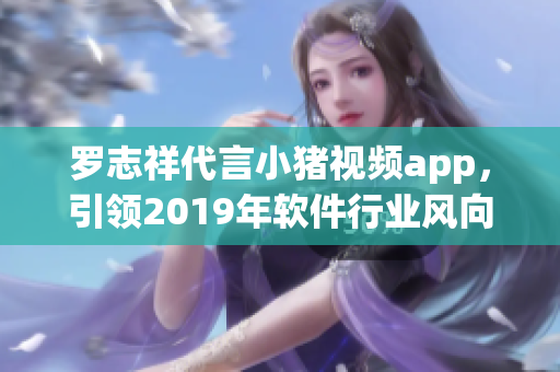 羅志祥代言小豬視頻app，引領2019年軟件行業風向