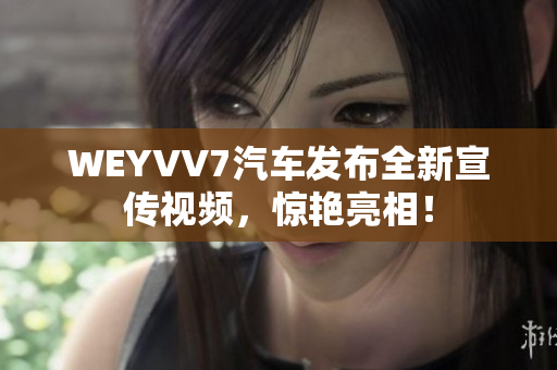 WEYVV7汽車發(fā)布全新宣傳視頻，驚艷亮相！