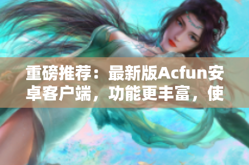 重磅推薦：最新版Acfun安卓客戶(hù)端，功能更豐富，使用更穩(wěn)定！