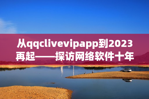 從qqclivevipapp到2023再起——探訪網絡軟件十年發展歷程