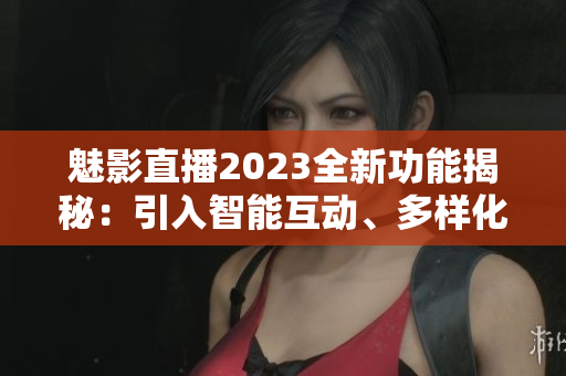 魅影直播2023全新功能揭秘：引入智能互動、多樣化直播工具展望