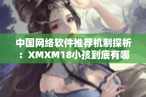 中國網絡軟件推薦機制探析：XMXM18小孩到底有哪些利弊？