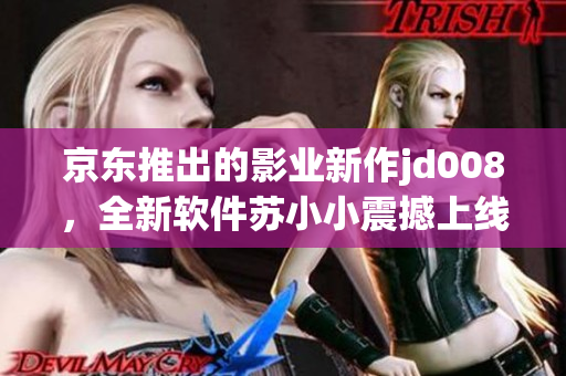 京東推出的影業(yè)新作jd008，全新軟件蘇小小震撼上線