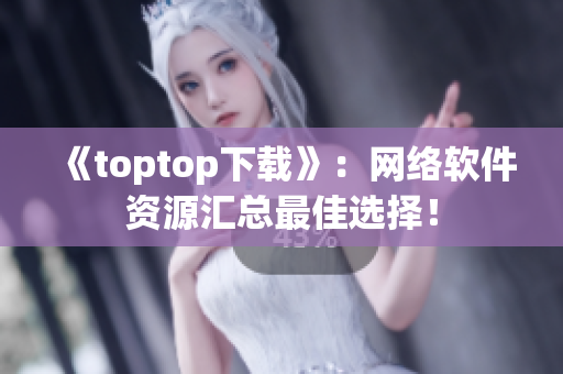 《toptop下載》：網(wǎng)絡(luò)軟件資源匯總最佳選擇！