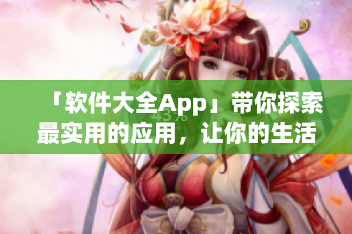 「軟件大全App」帶你探索最實(shí)用的應(yīng)用，讓你的生活輕松便捷