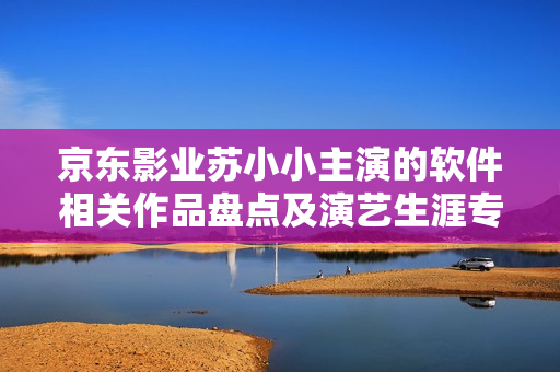 京東影業蘇小小主演的軟件相關作品盤點及演藝生涯專題