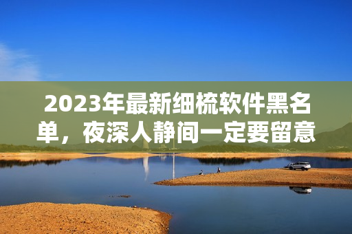 2023年最新細(xì)梳軟件黑名單，夜深人靜間一定要留意