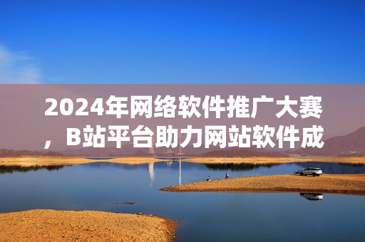 2024年網(wǎng)絡(luò)軟件推廣大賽，B站平臺(tái)助力網(wǎng)站軟件成為焦點(diǎn)