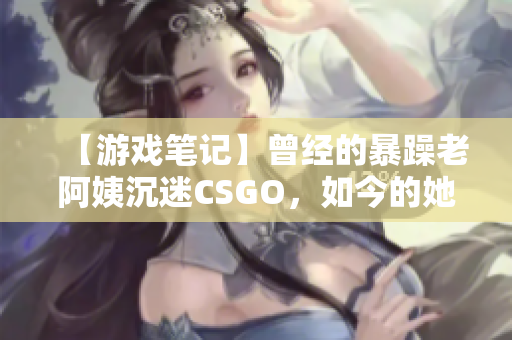 【游戲筆記】曾經的暴躁老阿姨沉迷CSGO，如今的她如何平衡游戲和現實？