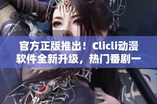 官方正版推出！Clicli動漫軟件全新升級，熱門番劇一鍵觀看