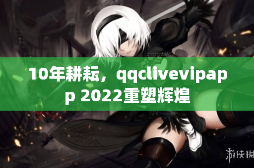 10年耕耘，qqclivevipapp 2022重塑輝煌