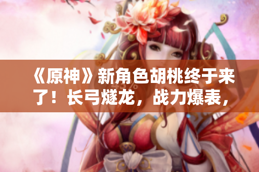 《原神》新角色胡桃終于來了！長弓燧龍，戰力爆表，趕緊來看看吧！