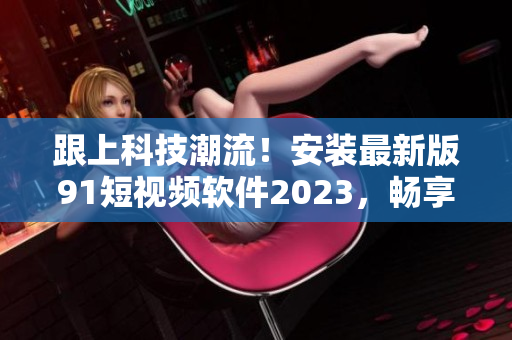 跟上科技潮流！安裝最新版91短視頻軟件2023，暢享高品質(zhì)網(wǎng)絡內(nèi)容