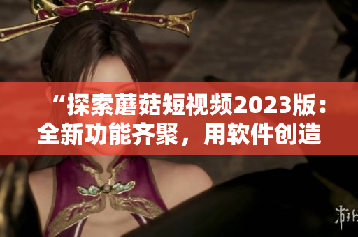 “探索蘑菇短視頻2023版：全新功能齊聚，用軟件創(chuàng)造美好生活！”