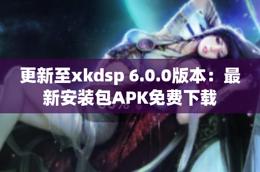 更新至xkdsp 6.0.0版本：最新安裝包APK免費下載