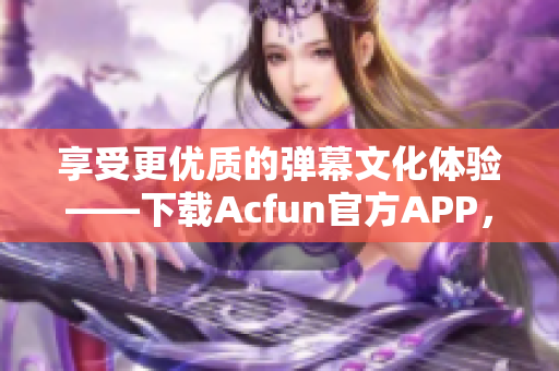 享受更優質的彈幕文化體驗——下載Acfun官方APP，盡享流暢觀看與交互互動