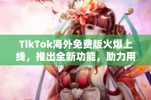 TikTok海外免費版火爆上線，推出全新功能，助力用戶創意制作