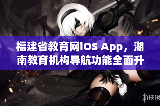 福建省教育網iOS App，湖南教育機構導航功能全面升級