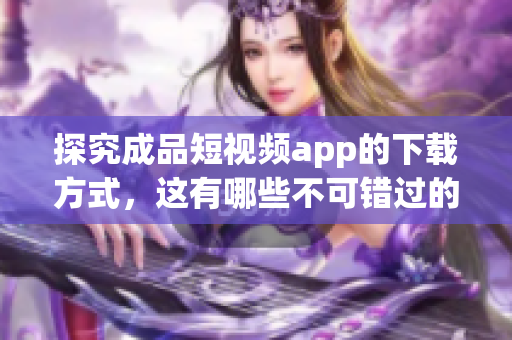 探究成品短視頻app的下載方式，這有哪些不可錯過的關鍵點