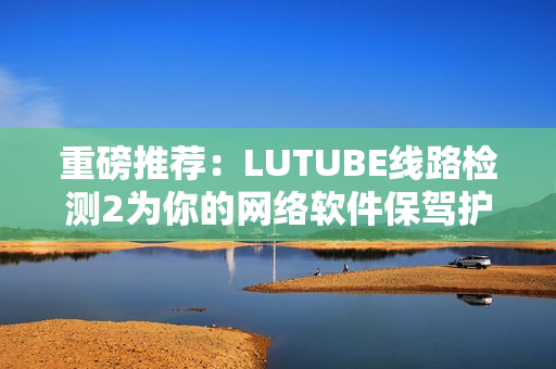 重磅推薦：LUTUBE線路檢測2為你的網絡軟件保駕護航