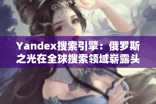 Yandex搜索引擎：俄羅斯之光在全球搜索領域嶄露頭角