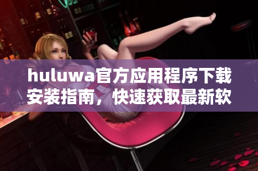 huluwa官方應(yīng)用程序下載安裝指南，快速獲取最新軟件版本