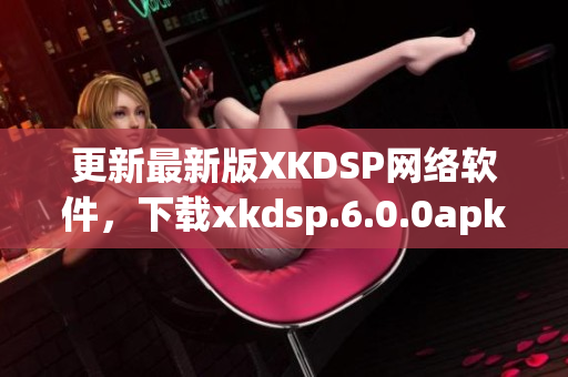 更新最新版XKDSP網絡軟件，下載xkdsp.6.0.0apk享受優質體驗