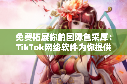 免費拓展你的國際色采庫：TikTok網絡軟件為你提供極具實用價值的方案。