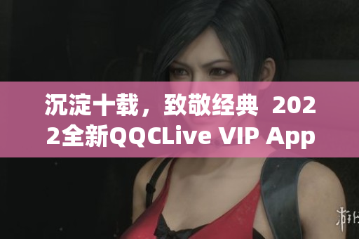 沉淀十載，致敬經(jīng)典  2022全新QQCLive VIP App正式上線