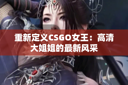 重新定義CSGO女王：高清大姐姐的最新風采