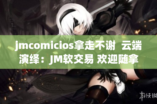 jmcomicios拿走不謝  云端演繹：JM軟交易 歡迎隨拿 