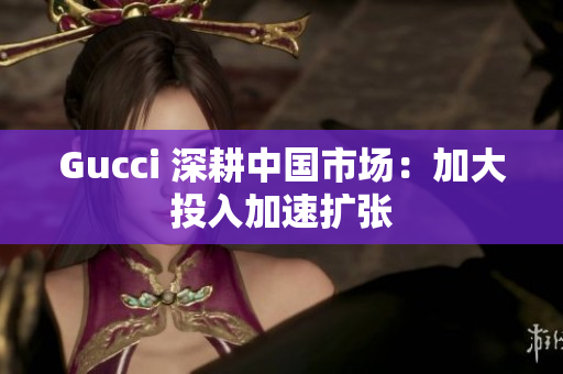 Gucci 深耕中國(guó)市場(chǎng)：加大投入加速擴(kuò)張