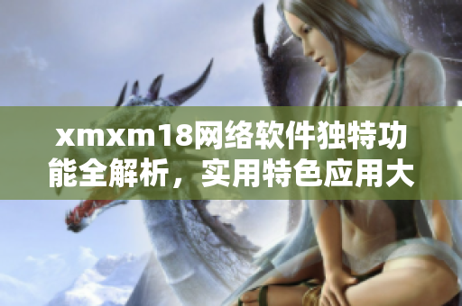 xmxm18網絡軟件獨特功能全解析，實用特色應用大揭秘