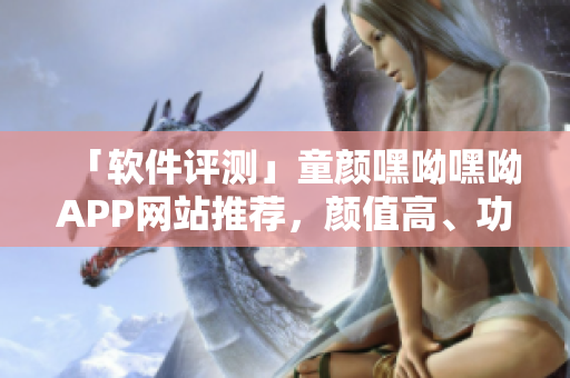 「軟件評測」童顏嘿呦嘿呦APP網(wǎng)站推薦，顏值高、功能全，極致體驗享受！