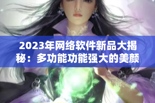 2023年網絡軟件新品大揭秘：多功能功能強大的美顏直播軟件