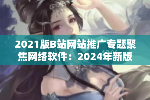 2021版B站網站推廣專題聚焦網絡軟件：2024年新版網站再度登場