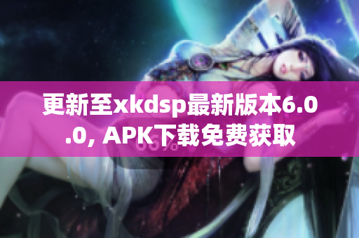 更新至xkdsp最新版本6.0.0, APK下載免費獲取