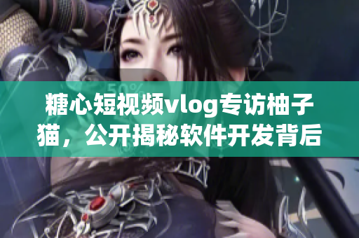 糖心短視頻vlog專訪柚子貓，公開揭秘軟件開發背后的故事