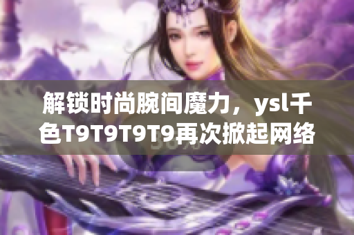 解鎖時尚腕間魔力，ysl千色T9T9T9T9再次掀起網絡軟件話題