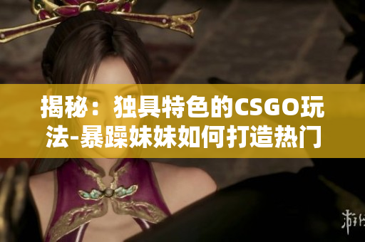 揭秘：獨具特色的CSGO玩法-暴躁妹妹如何打造熱門游戲視頻？