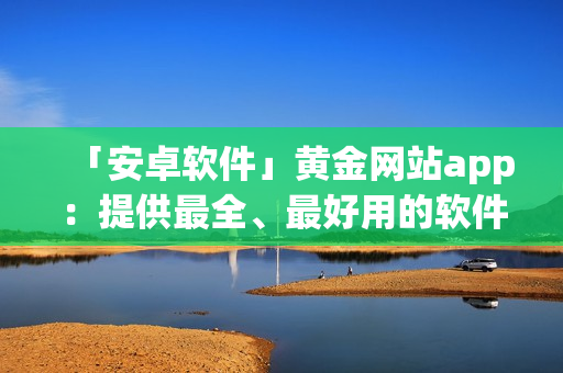 「安卓軟件」黃金網站app：提供最全、最好用的軟件資訊